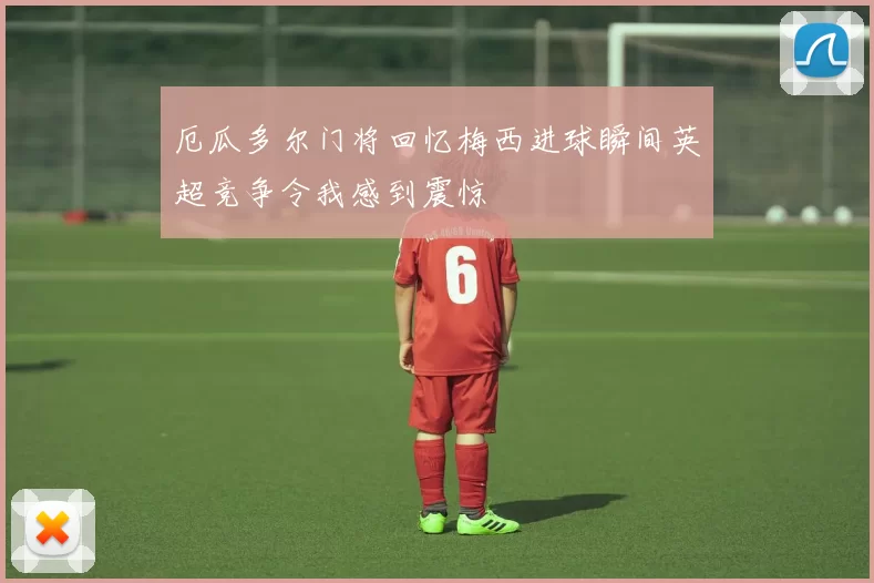 厄瓜多尔门将回忆梅西进球瞬间英超竞争令我感到震惊
