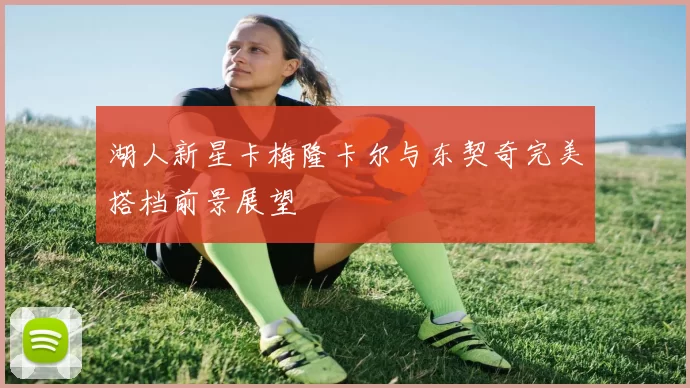 湖人新星卡梅隆卡尔与东契奇完美搭档前景展望