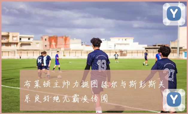 布莱顿主帅力挺图赫尔与斯彭斯关系良好绝无霸凌传闻