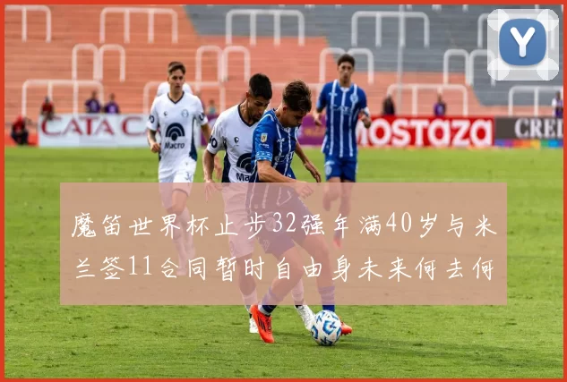 魔笛世界杯止步32强年满40岁与米兰签11合同暂时自由身未来何去何从
