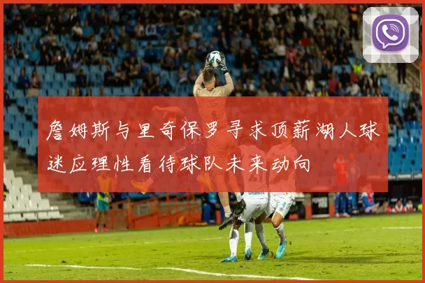 詹姆斯与里奇保罗寻求顶薪湖人球迷应理性看待球队未来动向