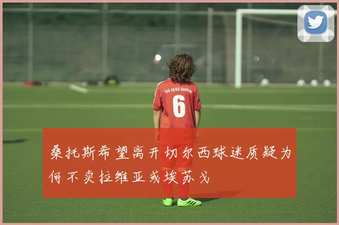 桑托斯希望离开切尔西球迷质疑为何不卖拉维亚或埃苏戈