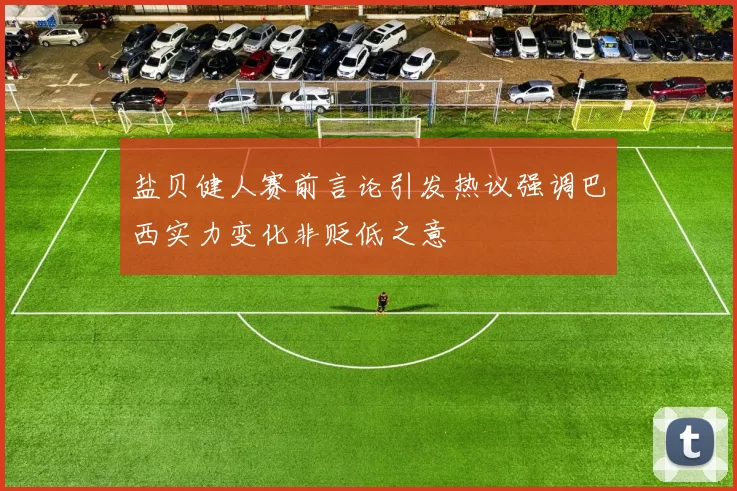 盐贝健人赛前言论引发热议强调巴西实力变化非贬低之意