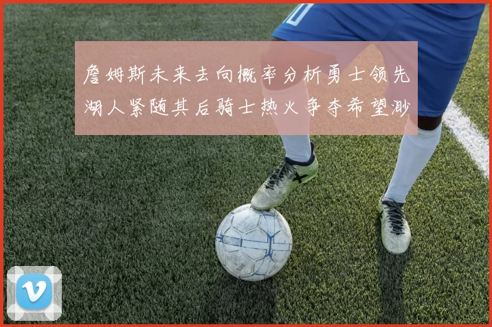 詹姆斯未来去向概率分析勇士领先湖人紧随其后骑士热火争夺希望渺茫