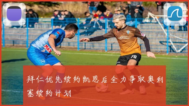 拜仁优先续约凯恩后全力争取奥利塞续约计划
