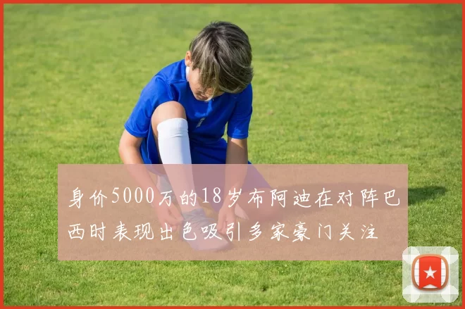 身价5000万的18岁布阿迪在对阵巴西时表现出色吸引多家豪门关注