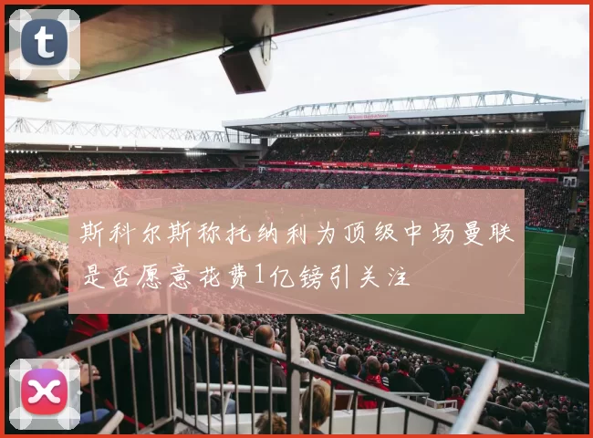 斯科尔斯称托纳利为顶级中场曼联是否愿意花费1亿镑引关注
