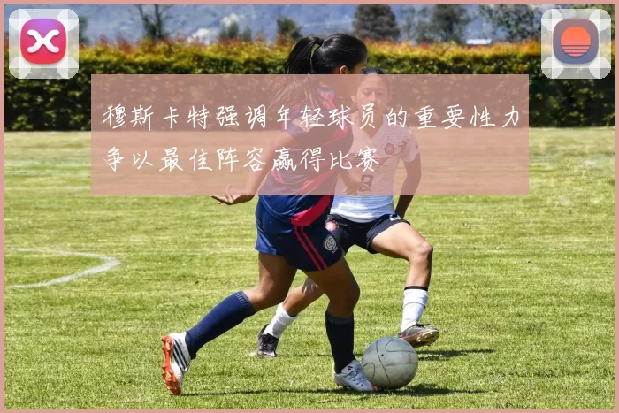 穆斯卡特强调年轻球员的重要性力争以最佳阵容赢得比赛