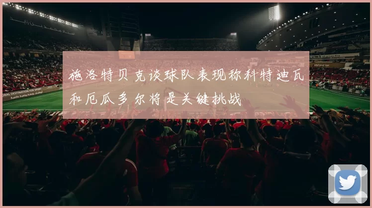 施洛特贝克谈球队表现称科特迪瓦和厄瓜多尔将是关键挑战